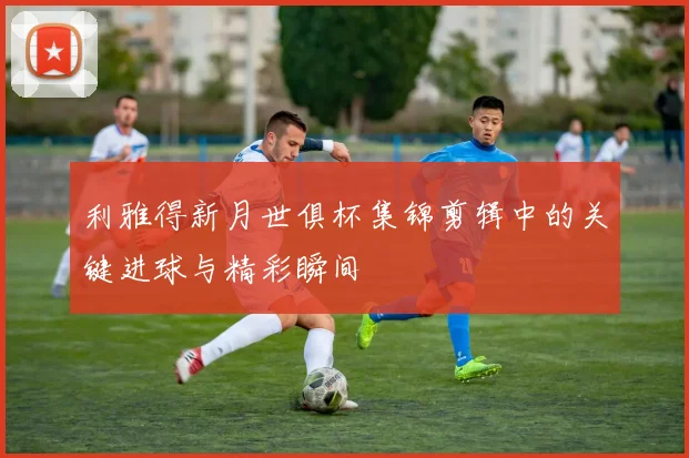 利雅得新月世俱杯集锦剪辑中的关键进球与精彩瞬间