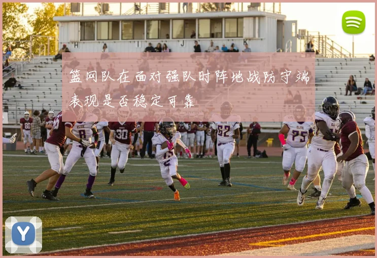 篮网队在面对强队时阵地战防守端表现是否稳定可靠