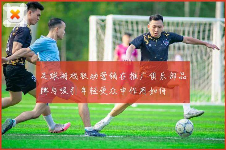 足球游戏联动营销在推广俱乐部品牌与吸引年轻受众中作用如何