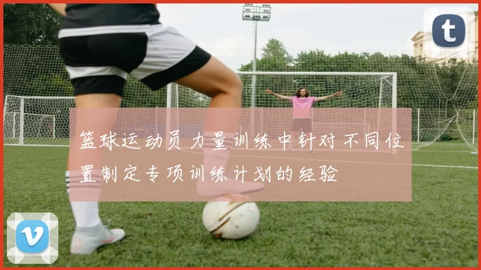 篮球运动员力量训练中针对不同位置制定专项训练计划的经验