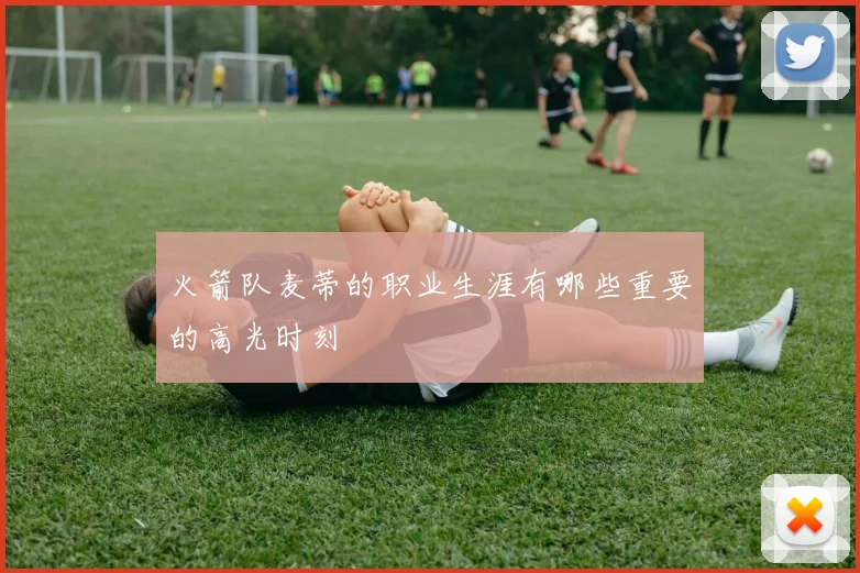 火箭队麦蒂的职业生涯有哪些重要的高光时刻