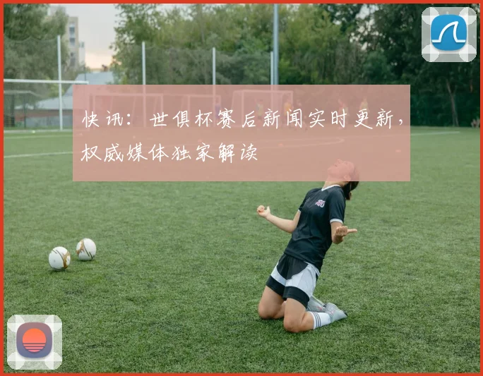 快讯：世俱杯赛后新闻实时更新，权威媒体独家解读
