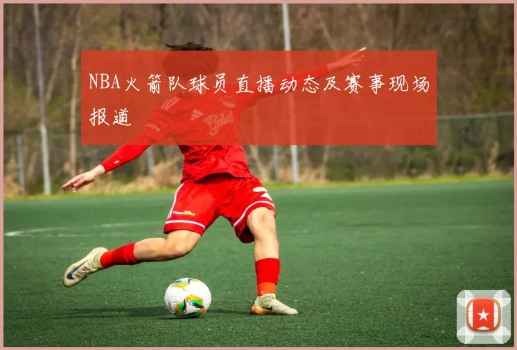 NBA火箭队球员直播动态及赛事现场报道